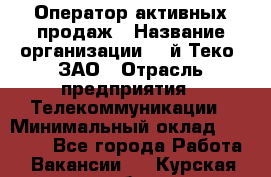 Оператор активных продаж › Название организации ­ Aй-Теко, ЗАО › Отрасль предприятия ­ Телекоммуникации › Минимальный оклад ­ 18 000 - Все города Работа » Вакансии   . Курская обл.